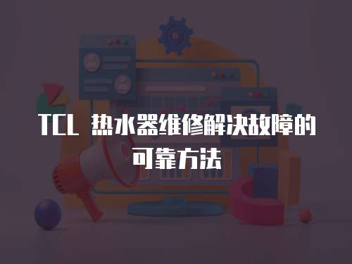 TCL 熱水器維修解決故障的可靠方法
