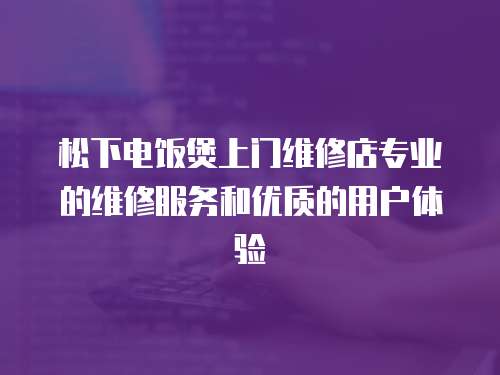  松下電飯煲上門維修店專業的維修服務和優質的用戶體驗
