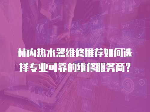 林內熱水器維修推薦如何選擇專業可靠的維修服務商？