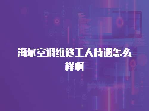 海爾空調(diào)維修工人待遇怎么樣啊