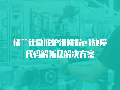 格蘭仕微波爐維修報e1故障代碼解析及解決方案