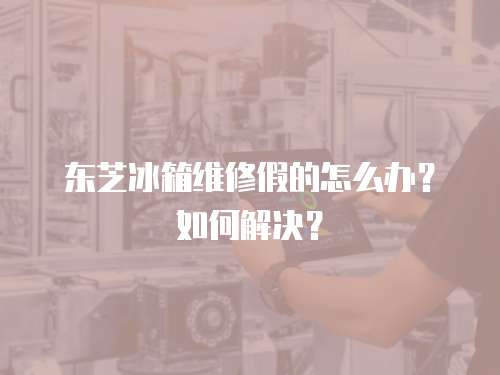 東芝冰箱維修假的怎么辦？如何解決？
