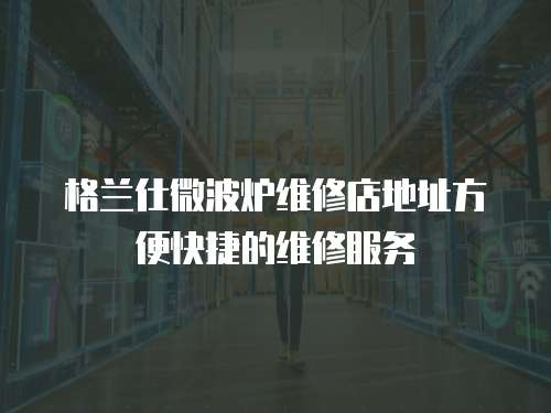 格蘭仕微波爐維修店地址方便快捷的維修服務
