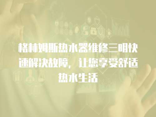 格林姆斯熱水器維修三明快速解決故障，讓您享受舒適熱水生活