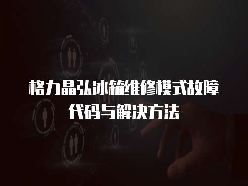 格力晶弘冰箱維修模式故障代碼與解決方法