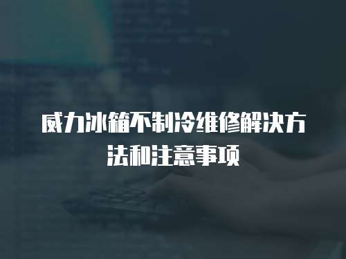 威力冰箱不制冷維修解決方法和注意事項(xiàng)