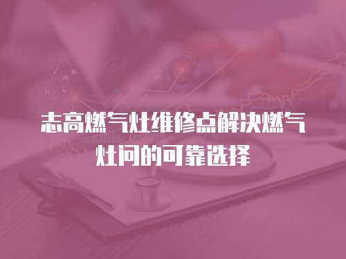 志高燃氣灶維修點解決燃氣灶問的可靠選擇