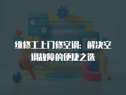 維修工上門修空調：解決空調故障的便捷之選