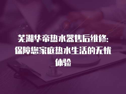 蕪湖華帝熱水器售后維修：保障您家庭熱水生活的無憂體驗