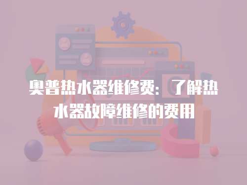 奧普熱水器維修費：了解熱水器故障維修的費用