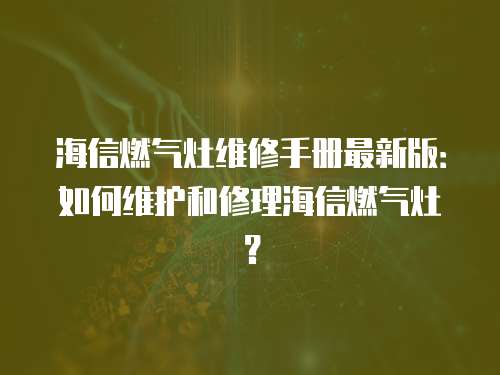 海信燃氣灶維修手冊最新版：如何維護和修理海信燃氣灶？