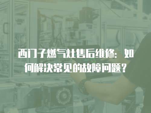 西門子燃?xì)庠钍酆缶S修：如何解決常見的故障問題？