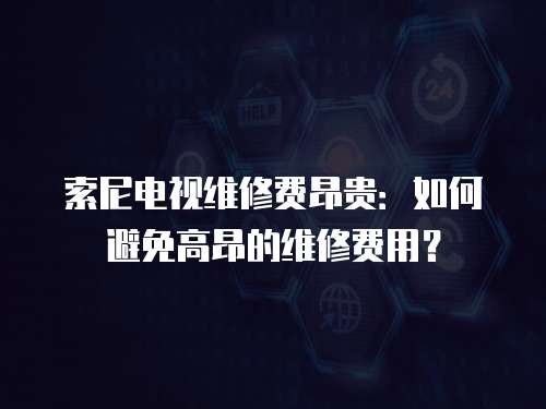 索尼電視維修費昂貴：如何避免高昂的維修費用？
