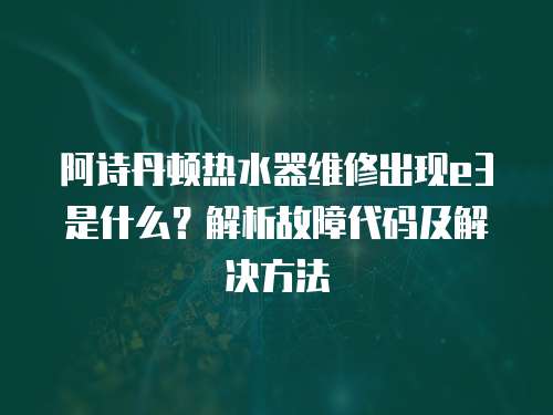 阿詩(shī)丹頓熱水器維修出現(xiàn)e3是什么？解析故障代碼及解決方法