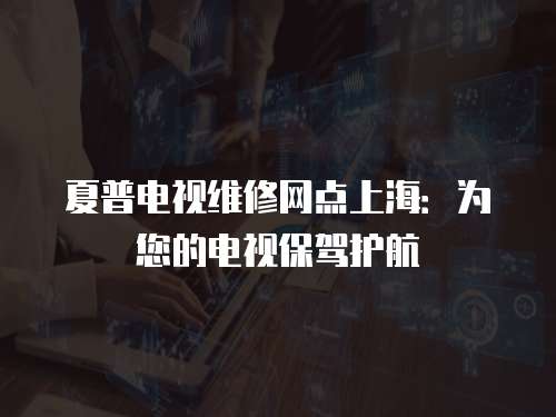 夏普電視維修網點上海：為您的電視保駕護航