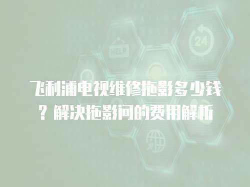 飛利浦電視維修拖影多少錢？解決拖影問的費用解析