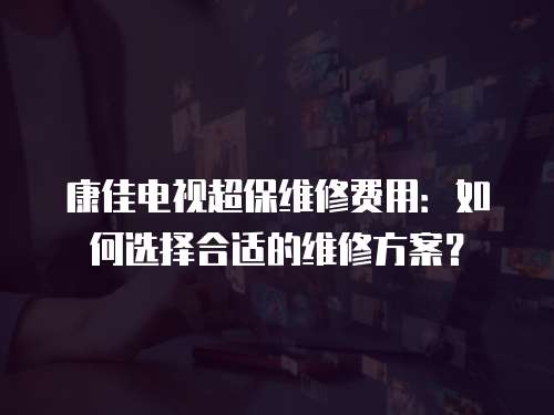 康佳電視超保維修費(fèi)用：如何選擇合適的維修方案？