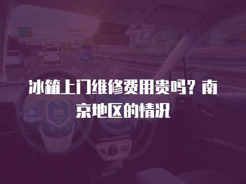 冰箱上門維修費用貴嗎？南京地區的情況