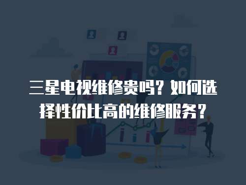 三星電視維修貴嗎？如何選擇性價比高的維修服務？