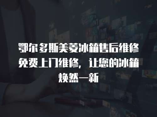 鄂爾多斯美菱冰箱售后維修免費上門維修，讓您的冰箱煥然一新
