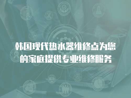 韓國現代熱水器維修點為您的家庭提供專業維修服務