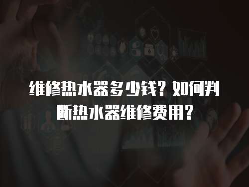 維修熱水器多少錢？如何判斷熱水器維修費(fèi)用？