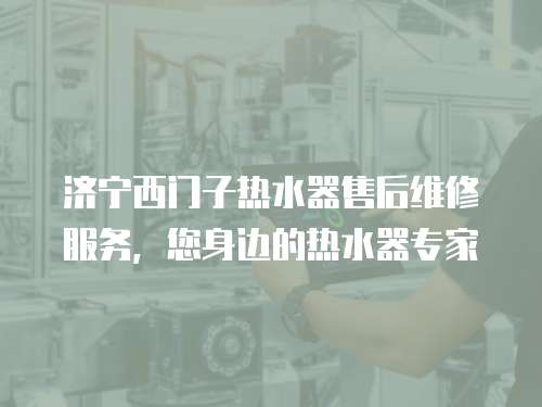 濟寧西門子熱水器售后維修服務，您身邊的熱水器專家
