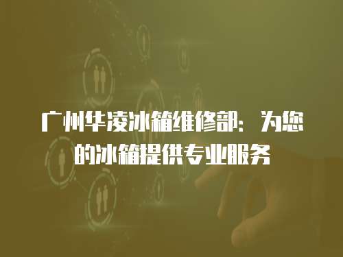廣州華凌冰箱維修部：為您的冰箱提供專業服務