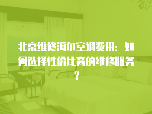 北京維修海爾空調費用：如何選擇性價比高的維修服務？