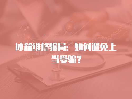 冰箱維修騙局：如何避免上當受騙？