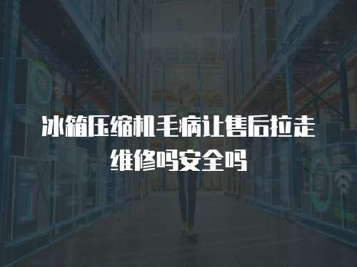 冰箱壓縮機毛病讓售后拉走維修嗎安全嗎