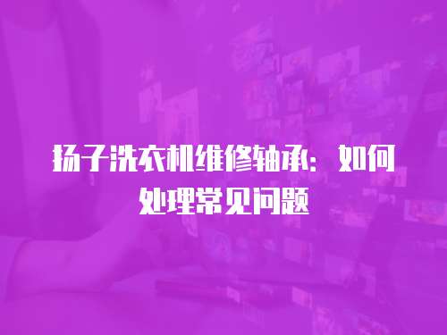 揚子洗衣機維修軸承：如何處理常見問題
