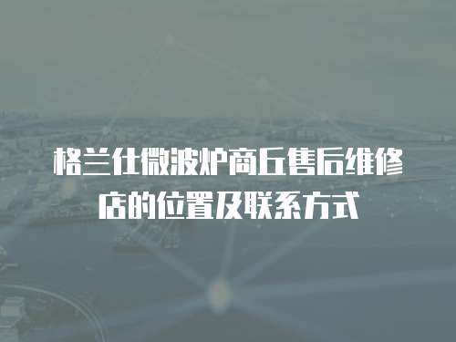 格蘭仕微波爐商丘售后維修店的位置及聯系方式