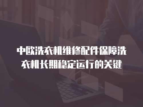 中歐洗衣機維修配件保障洗衣機長期穩定運行的關鍵