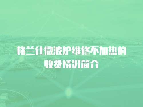格蘭仕微波爐維修不加熱的收費情況簡介