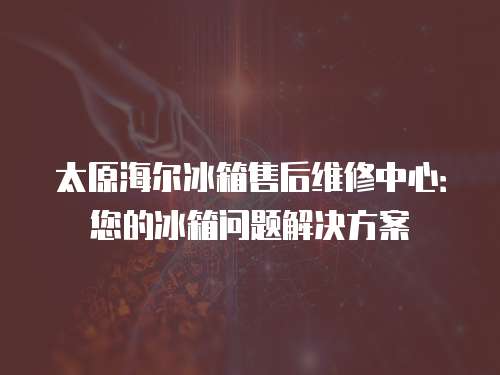 太原海爾冰箱售后維修中心：您的冰箱問題解決方案