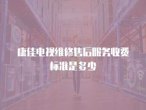 康佳電視維修售后服務(wù)收費標(biāo)準(zhǔn)是多少