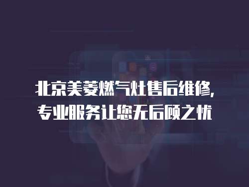 北京美菱燃氣灶售后維修，專業服務讓您無后顧之憂