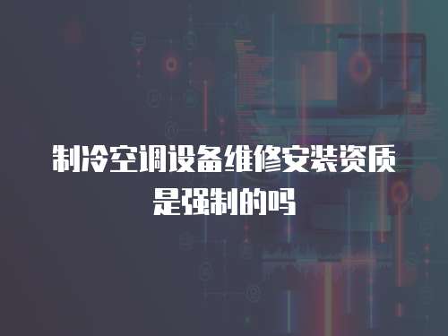 制冷空調(diào)設(shè)備維修安裝資質(zhì)是強(qiáng)制的嗎
