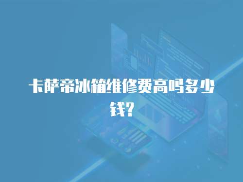 卡薩帝冰箱維修費(fèi)高嗎多少錢？