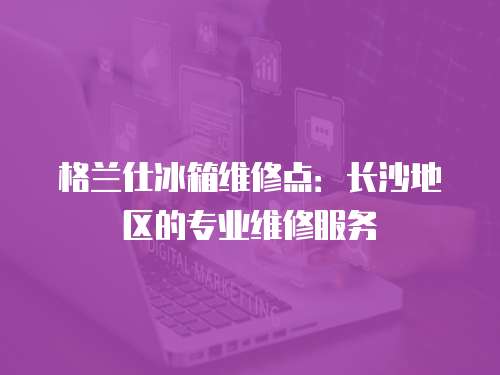 格蘭仕冰箱維修點(diǎn)：長(zhǎng)沙地區(qū)的專業(yè)維修服務(wù)