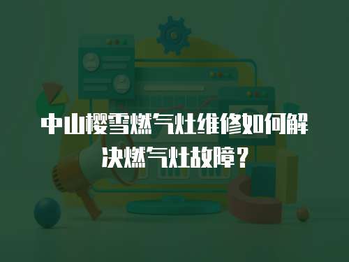 中山櫻雪燃氣灶維修如何解決燃氣灶故障？