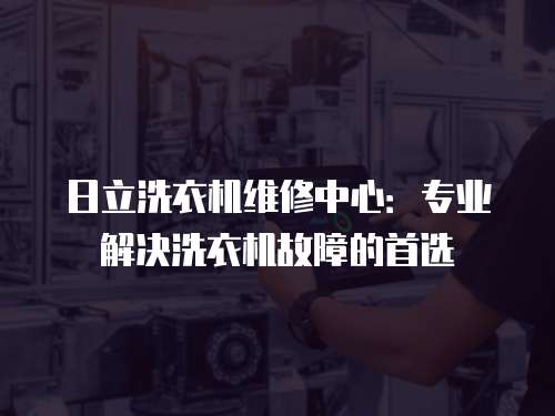 日立洗衣機維修中心：專業解決洗衣機故障的首選
