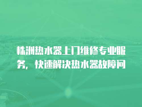 株洲熱水器上門維修專業服務，快速解決熱水器故障問