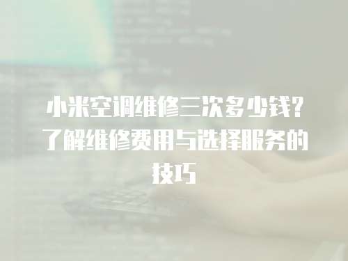 小米空調維修三次多少錢？了解維修費用與選擇服務的技巧