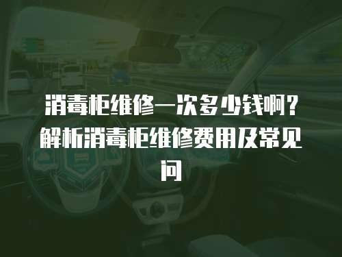 消毒柜維修一次多少錢啊？解析消毒柜維修費用及常見問