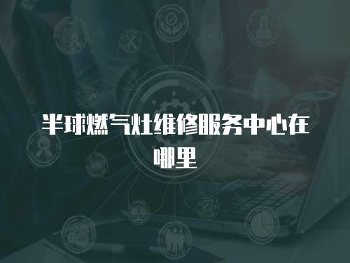 半球燃氣灶維修服務中心在哪里