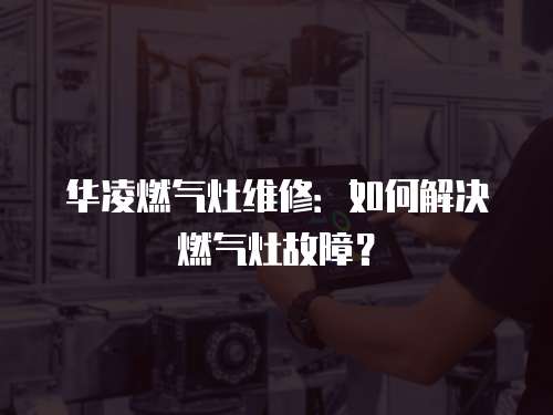 華凌燃氣灶維修：如何解決燃氣灶故障？