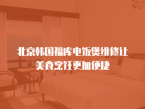 北京韓國福庫電飯煲維修讓美食烹飪更加便捷