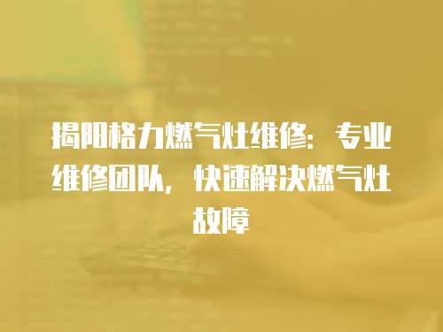 揭陽格力燃氣灶維修：專業(yè)維修團隊，快速解決燃氣灶故障